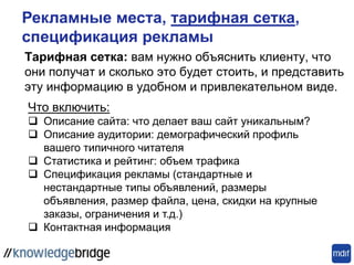 Тарифная сетка: вам нужно объяснить клиенту, что
они получат и сколько это будет стоить, и представить
эту информацию в удобном и привлекательном виде.
Что включить:
 Описание сайта: что делает ваш сайт уникальным?
 Описание аудитории: демографический профиль
вашего типичного читателя
 Статистика и рейтинг: объем трафика
 Спецификация рекламы (стандартные и
нестандартные типы объявлений, размеры
объявления, размер файла, цена, скидки на крупные
заказы, ограничения и т.д.)
 Контактная информация
Рекламные места, тарифная сетка,
спецификация рекламы
 