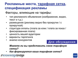 Факторы, влияющие на тарифы:
Рекламные места, тарифная сетка,
спецификация рекламы
Для обсуждения
• тип рекламного объявления (изображение, видео,
текст и т.д.)
• размещение (рекламу видно без прокрутки / с
прокруткой)
• структура оплаты (плата за клик / плата за показ /
фиксированная плата)
• ценность вашей аудитории
• варианты таргетинга
• анализ конкурентов
Можете ли вы представить свою тарифную
сетку?
• Как формируется ваша тарифная сетка?
 