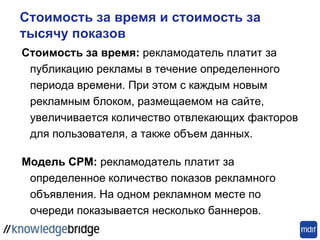 Стоимость за время и стоимость за
тысячу показов
Стоимость за время: рекламодатель платит за
публикацию рекламы в течение определенного
периода времени. При этом с каждым новым
рекламным блоком, размещаемом на сайте,
увеличивается количество отвлекающих факторов
для пользователя, а также объем данных.
Модель CPM: рекламодатель платит за
определенное количество показов рекламного
объявления. На одном рекламном месте по
очереди показывается несколько баннеров.
 