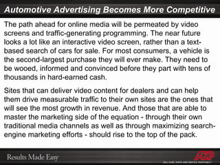 Automotive Advertising Becomes More Competitive The path ahead for online media will be permeated by video screens and traffic-generating programming. The near future looks a lot like an interactive video screen, rather than a text-based search of cars for sale. For most consumers, a vehicle is the second-largest purchase they will ever make. They need to be wooed, informed and convinced before they part with tens of thousands in hard-earned cash. Sites that can deliver video content for dealers and can help them drive measurable traffic to their own sites are the ones that will see the most growth in revenue. And those that are able to master the marketing side of the equation - through their own traditional media channels as well as through maximizing search-engine marketing efforts - should rise to the top of the pack. 