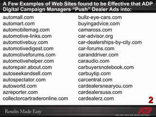 A Few Examples of Web Sites found to be Effective that ADP Digital Campaign Managers “Push” Dealer Ads into: automall.com automart.com automobilemag.com automotive-links.com automotivebuy.com automotivedigest.com automotiveforums.com automotivehelper.com autorepair.about.com autoseekandsell.com autospectator.com autoworld.com azreporter.com collectorcartraderonline.com bullz-eye-cars.com buyingadvice.com camaross.com car-advisor.org car-dealerships-by-city.com car-forums.com caranddriver.com caraudio.com carbuyersnotebook.com carbuytip.com carcentral.com cardealersnearyou.com cardealersusa.com cardealerz.com 2 