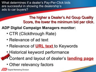 Digital Marketing Division The higher a Dealer’s Ad Goup Quality  Score, the lower the minimum bid per click. ADP Digital Campaign Managers monitor: CTR (Clickthrough Rate) Relevance of ad text Relevance of  URL text  to Keywords Historical keyword performance Content and layout of dealer’s  landing page Other relevancy factors What determines if a dealer’s Pay-Per-Click bids are successful in showing the dealership’s  ads to car buyers? New! 