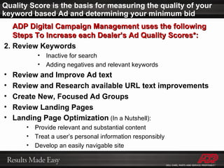 Quality Score is the basis for measuring the quality of your keyword based Ad and determining your minimum bid ADP Digital Campaign Management uses the following Steps To Increase each Dealer’s Ad Quality Scores*: Review Keywords Inactive for search Adding negatives and relevant keywords Review and Improve Ad text Review and Research available URL text improvements Create New, Focused Ad Groups Review Landing Pages Landing Page Optimization  (In a Nutshell): Provide relevant and substantial content Treat a user’s personal information responsibly Develop an easily navigable site 