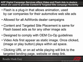 ADP Digital Campaign Services offers Video and Flash Ads to dealers which are used to provide Content & Targeted Site campaign flexibility •  Flash is a plug-in that allows animation, used    by car companies for their automotive web site ads •  Allowed for all AdWords dealer campaigns •  Content and Targeted Site Placement is same for    Flash based ads as for any other image ads •  Designed to comply with OEM Co-Op guidelines •  Video Ads first appear as static image. Once clicked,    (image or play button) plays within ad space. •  Clicking URL or on ad while playing will link to the    targeted landing page, website or deep link. 