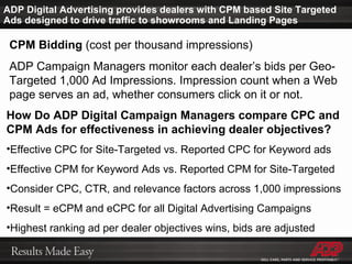 ADP Digital Advertising provides dealers with CPM based Site Targeted Ads designed to drive traffic to showrooms and Landing Pages CPM Bidding  (cost per thousand impressions) ADP Campaign Managers monitor each dealer’s bids per Geo-Targeted 1,000 Ad Impressions. Impression count when a Web page serves an ad, whether consumers click on it or not. How Do ADP Digital Campaign Managers compare CPC and CPM Ads for effectiveness in achieving dealer objectives? Effective CPC for Site-Targeted vs. Reported CPC for Keyword ads Effective CPM for Keyword Ads vs. Reported CPM for Site-Targeted Consider CPC, CTR, and relevance factors across 1,000 impressions Result = eCPM and eCPC for all Digital Advertising Campaigns Highest ranking ad per dealer objectives wins, bids are adjusted 