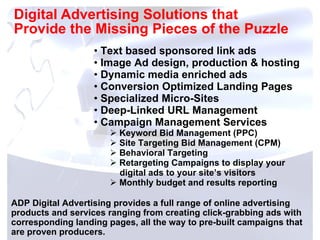 Digital Advertising Solutions that  Provide the Missing Pieces of the Puzzle ADP Digital Advertising provides a full range of online advertising products and services ranging from creating click-grabbing ads with corresponding landing pages, all the way to pre-built campaigns that are proven producers. Text based sponsored link ads Image Ad design, production & hosting Dynamic media enriched ads Conversion Optimized Landing Pages Specialized Micro-Sites Deep-Linked URL Management Campaign Management Services Keyword Bid Management (PPC) Site Targeting Bid Management (CPM) Behavioral Targeting Retargeting Campaigns to display your    digital ads to your site’s visitors  Monthly budget and results reporting 