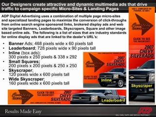 Our Designers create attractive and dynamic multimedia ads that drive traffic to campaign specific Micro-Sites & Landing Pages Banner  Ads; 468 pixels wide x 60 pixels tall Leaderboard ; 728 pixels wide x 90 pixels tall Inline  (box ads);  300 pixels x 250 pixels & 338 x 292 Small Squares;   200 pixels x 200 pixels & 250 x 250 Skyscraper ;  120 pixels wide x 600 pixels tall Wide Skyscraper ;  160 pixels wide x 600 pixels tall ADP Digital Advertising uses a combination of multiple page micro-sites and specialized landing pages to maximize the conversion of click-throughs from online search engine sponsored links, brokered display ads and web site targeted Banners, Leaderboards, Skyscrapers, Square and other image based online ads.  The following is a list of sizes that are industry standards for online display ads that are linked to the dealer’s URL’s: Leaderboard Skyscraper Inline 