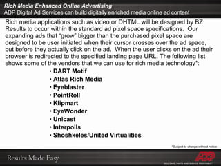Rich media applications such as video or DHTML will be designed by BZ Results to occur within the standard ad pixel space specifications.  Our expanding ads that “grow” bigger than the purchased pixel space are designed to be user initiated when their cursor crosses over the ad space, but before they actually click on the ad.  When the user clicks on the ad their browser is redirected to the specified landing page URL. The following list shows some of the vendors that we can use for rich media technology*: DART Motif Atlas Rich Media Eyeblaster PointRoll Klipmart EyeWonder Unicast Interpolls Shoshkeles/United Virtualities Rich Media Enhanced Online Advertising ADP Digital Ad Services can build digitally enriched media online ad content *Subject to change without notice 