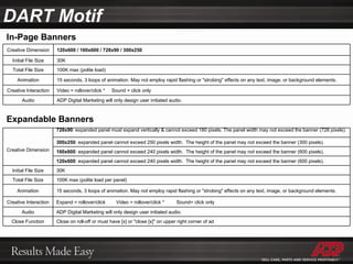 DART Motif Expandable Banners In-Page Banners Creative Dimension 120x600 / 160x600 / 728x90 / 300x250 Initial File Size 30K Total File Size 100K max (polite load) Animation 15 seconds, 3 loops of animation. May not employ rapid flashing or "strobing" effects on any text, image, or background elements. Creative Interaction Video = rollover/click *  Sound = click only Audio ADP Digital Marketing will only design user initiated audio. Creative Dimension 728x90 : expanded panel must expand vertically & cannot exceed 180 pixels. The panel width may not exceed the banner (728 pixels).  300x250 : expanded panel cannot exceed 250 pixels width.  The height of the panel may not exceed the banner (300 pixels). 160x600 : expanded panel cannot exceed 240 pixels width.  The height of the panel may not exceed the banner (600 pixels). 120x600 : expanded panel cannot exceed 240 pixels width.  The height of the panel may not exceed the banner (600 pixels). Initial File Size 30K Total File Size 100K max (polite load per panel) Animation 15 seconds, 3 loops of animation. May not employ rapid flashing or "strobing" effects on any text, image, or background elements. Creative Interaction Expand = rollover/click  Video = rollover/click *  Sound= click only Audio ADP Digital Marketing will only design user initiated audio. Close Function Close on roll-off or must have [x] or "close [x]" on upper right corner of ad 