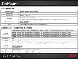 Polite Banner Expandable / Videostrip Banners Eyeblaster Creative Dimension 120x600 / 160x600 / 728x90 / 300x250 Initial File Size 30K Total File Size 100K max (polite load) Animation 15 seconds, 3 loops of animation Ads may not employ rapid flashing or "strobing" effects on any text, image, or background elements. Creative Interaction Video = rollover/click *  Sound= click only Audio ADP Digital Marketing will only design user initiated audio. Creative Dimension 728x90 : expanded panel must expand vertically & cannot exceed 180 pixels. Panel Width may not exceed the banner (728 pixels).  300x250 : expanded panel cannot exceed 250 pixels width.  The height of the panel may not exceed the banner (300 pixels). 160x600 : expanded panel cannot exceed 240 pixels width.  The height of the panel may not exceed the banner (600 pixels). 120x600 : expanded panel cannot exceed 240 pixels width.  The height of the panel may not exceed the banner (600 pixels). Initial File Size 30K Total File Size 100K max (polite load per panel) Animation 15 seconds, 3 loops of animation, Ads may not employ rapid flashing or "strobing" effects on any text, image, or background elements. Creative Interaction Expand = rollover/click Video = rollover/click * Sound= click only Audio ADP Digital Marketing will only design user initiated audio. Close Function Close on roll-off or must have [x] or "close [x]" on upper right corner of ad 