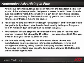 Automotive Advertising in Flux Automotive advertising, long a cash cow for print and broadcast media, is in a state of flux and compression that poses a severe threat to these channels over the next five years. It has swollen to a $31 billion advertising category this year - second only to the amount spent by general merchandisers - but now faces contraction. Among the causes: People are holding onto their cars longer. "Scrappage," or the number of cars that go the junkyard each year, has declined steadily in the past five years, from 14 million in 2001 to fewer than 10 million last year.' New-vehicle sales are stagnant. The number of new cars on the road each year has remained flat, at roughly 17 million per year, since 2001. This year it will hit a six-year low of 16.2 million units. The Internet's ability to cut out the middle-man allows dealers and manufacturers to give consumers information on features, reviews and pricing without having to buy space in third-party media to find them. Automotive advertisers have seen the light and are plowing $2.8 billion into online advertising this year. 