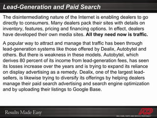 Lead-Generation and Paid Search The disintermediating nature of the Internet is enabling dealers to go directly to consumers. Many dealers pack their sites with details on inventory, features, pricing and financing options. In effect, dealers have developed their own media sites.  All they need now is traffic. A popular way to attract and manage that traffic has been through lead-generation systems like those offered by Dealix, Autobytel and others. But there is weakness in these models. Autobytel, which derives 80 percent of its income from lead-generation fees, has seen its losses increase over the years and is trying to expand its reliance on display advertising as a remedy. Dealix, one of the largest lead-sellers, is likewise trying to diversify its offerings by helping dealers manage their paid search advertising and search engine optimization and by uploading their listings to Google Base. 