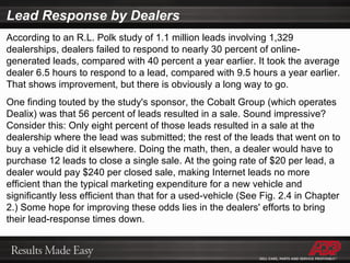 Lead Response by Dealers According to an R.L. Polk study of 1.1 million leads involving 1,329 dealerships, dealers failed to respond to nearly 30 percent of online-generated leads, compared with 40 percent a year earlier. It took the average dealer 6.5 hours to respond to a lead, compared with 9.5 hours a year earlier. That shows improvement, but there is obviously a long way to go. One finding touted by the study's sponsor, the Cobalt Group (which operates Dealix) was that 56 percent of leads resulted in a sale. Sound impressive? Consider this: Only eight percent of those leads resulted in a sale at the dealership where the lead was submitted; the rest of the leads that went on to buy a vehicle did it elsewhere. Doing the math, then, a dealer would have to purchase 12 leads to close a single sale. At the going rate of $20 per lead, a dealer would pay $240 per closed sale, making Internet leads no more efficient than the typical marketing expenditure for a new vehicle and significantly less efficient than that for a used-vehicle (See Fig. 2.4 in Chapter 2.) Some hope for improving these odds lies in the dealers' efforts to bring their lead-response times down. 