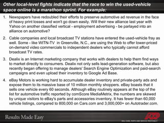 Other local-level fights indicate that the race to win the used-vehicle space online is a marathon sprint. For example: Newspapers have redoubled their efforts to preserve automotive ad revenue in the face of heavy print losses and won't go down easily. Will their new alliance last year with Yahoo on another classified vertical - employment advertising - be parlayed into an alliance on automotive? Cable companies and local broadcast TV stations have entered the used-vehicle fray as well. Some - like WITN-TV  in Greenville, N.C., are using the Web to offer lower-priced on-demand video commercials to independent dealers who typically cannot afford broadcast TV rates. Dealix is an Internet marketing company that works with dealers to help them find ways to market directly to consumers. Dealix not only sells lead-generation software, but also recently began offering to manage dealers' Search Engine Optimization and paid-search campaigns and even upload their inventory to Google Ad Base. eBay Motors is working hard to accumulate dealer inventory and private-party ads and expose them to its massive base of 10 million monthly shoppers. eBay boasts that it sells one vehicle every 60 seconds. Although eBay routinely appears at the top of the list for automotive traffic reported by comScore MediaMetrix, the numbers are skewed by unique visitors to eBay's parts and accessories inventory. It has fewer than 60,000 vehicle listings, compared to 800,000 on Cars.com and 3,000,000+ on Autotrader.com. 