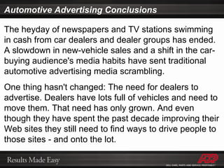 Automotive Advertising Conclusions The heyday of newspapers and TV stations swimming in cash from car dealers and dealer groups has ended. A slowdown in new-vehicle sales and a shift in the car-buying audience's media habits have sent traditional automotive advertising media scrambling. One thing hasn't changed: The need for dealers to advertise. Dealers have lots full of vehicles and need to move them. That need has only grown. And even though they have spent the past decade improving their Web sites they still need to find ways to drive people to those sites - and onto the lot. 