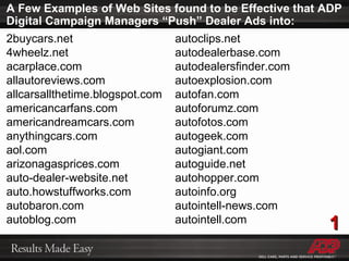 A Few Examples of Web Sites found to be Effective that ADP Digital Campaign Managers “Push” Dealer Ads into: 2buycars.net 4wheelz.net acarplace.com allautoreviews.com allcarsallthetime.blogspot.com americancarfans.com americandreamcars.com anythingcars.com aol.com arizonagasprices.com auto-dealer-website.net auto.howstuffworks.com autobaron.com autoblog.com autoclips.net autodealerbase.com autodealersfinder.com autoexplosion.com autofan.com autoforumz.com autofotos.com autogeek.com autogiant.com autoguide.net autohopper.com autoinfo.org autointell-news.com autointell.com 1 