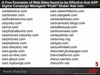 A Few Examples of Web Sites found to be Effective that ADP Digital Campaign Managers “Push” Dealer Ads into: cardetective.com cardomain.com carfinderservice.com carjunky.com carnut.com carphotoalbums.com carpictures.carjunky.com carpictures.com carpredictor.com cars-directory.net cars-guide.com cars-on-line.com cars.about.com cars.mylounge.com cars.networktechs.com cars.stargeek.com carsandstripes.com carscarscars.blogs.com carsellersusa.com carshownews.com carspyshots.net carsurvey.org cartype.com carzunlimited.com chevrolet.jbcarpages.com chevroletforum.com chevy-camaro.com chevyhhr.net 3 