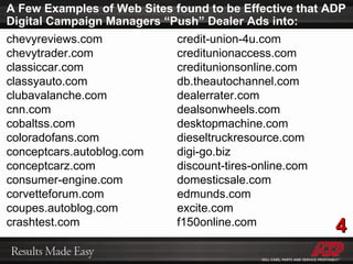 A Few Examples of Web Sites found to be Effective that ADP Digital Campaign Managers “Push” Dealer Ads into: chevyreviews.com chevytrader.com classiccar.com classyauto.com clubavalanche.com cnn.com cobaltss.com coloradofans.com conceptcars.autoblog.com conceptcarz.com consumer-engine.com corvetteforum.com coupes.autoblog.com crashtest.com credit-union-4u.com creditunionaccess.com creditunionsonline.com db.theautochannel.com dealerrater.com dealsonwheels.com desktopmachine.com dieseltruckresource.com digi-go.biz discount-tires-online.com domesticsale.com edmunds.com excite.com f150online.com 4 