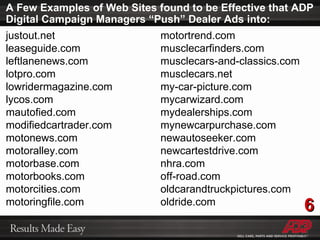 A Few Examples of Web Sites found to be Effective that ADP Digital Campaign Managers “Push” Dealer Ads into: justout.net leaseguide.com leftlanenews.com lotpro.com lowridermagazine.com lycos.com mautofied.com modifiedcartrader.com motonews.com motoralley.com motorbase.com motorbooks.com motorcities.com motoringfile.com motortrend.com musclecarfinders.com musclecars-and-classics.com musclecars.net my-car-picture.com mycarwizard.com mydealerships.com mynewcarpurchase.com newautoseeker.com newcartestdrive.com nhra.com off-road.com oldcarandtruckpictures.com oldride.com 6 
