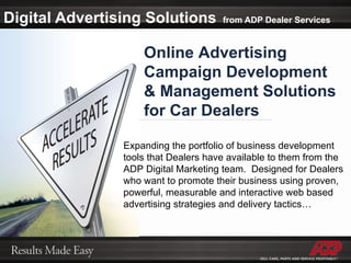 Digital Advertising Solutions   from ADP Dealer Services Online Advertising  Campaign Development  & Management Solutions for Car Dealers Expanding the portfolio of business development tools that Dealers have available to them from the ADP Digital Marketing team.  Designed for Dealers who want to promote their business using proven, powerful, measurable and interactive web based advertising strategies and delivery tactics… 