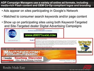 ADP Campaign Managers use a variety of online ad formats, including media-rich Flash content and OEM Co-Op compliant logos and branding •  Ads appear on sites participating in Google’s Network •  Matched to consumer search keywords and/or page content •  Show up on participating sites using both Keyword-Targeted    and Site-Targeted dealer Digital Advertising Campaigns 