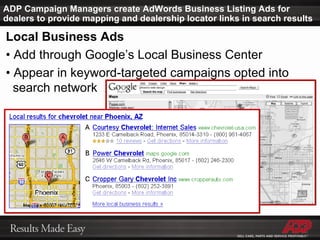 ADP Campaign Managers create AdWords Business Listing Ads for dealers to provide mapping and dealership locator links in search results Local Business Ads •  Add through Google’s Local Business Center •  Appear in keyword-targeted campaigns opted into    search network 