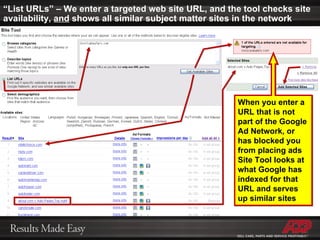 “ List URLs” – We enter a targeted web site URL, and the tool checks site availability,  and  shows all similar subject matter sites in the network When you enter a URL that is not part of the Google Ad Network, or has blocked you from placing ads Site Tool looks at what Google has indexed for that URL and serves up similar sites 