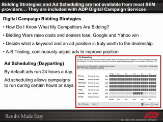 Digital Campaign Bidding Strategies •  How Do I Know What My Competitors Are Bidding? •  Bidding Wars raise costs and dealers lose, Google and Yahoo win •  Decide what a keyword and an ad position is truly worth to the dealership •  A-B Testing, continuously adjust ads to improve position Ad Scheduling (Dayparting) By default ads run 24 hours a day.  Ad scheduling allows campaigns  to run during certain hours or days. Bidding Strategies and Ad Scheduling are not available from most SEM providers… They are included with ADP Digital Campaign Services 