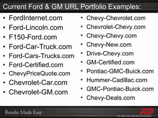 Current Ford & GM URL Portfolio Examples: FordInternet.com Ford-Lincoln.com F150-Ford.com  Ford-Car-Truck.com Ford-Cars-Trucks.com Ford-Certified.com ChevyPriceQuote.com Chevrolet-Car.com Chevrolet-GM.com Chevy-Chevrolet.com Chevrolet-Chevy.com Chevy-Chevy.com Chevy-New.com Drive-Chevy.com GM-Certified.com Pontiac-GMC-Buick.com Hummer-Cadillac.com GMC-Pontiac-Buick.com Chevy-Deals.com 