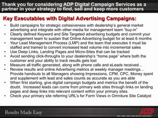 Thank you for considering ADP Digital Campaign Services as a partner in your strategy to find, sell and keep more customers Build campaigns for strategic cohesiveness with dealership’s general market advertising and integrate with other media for management team “buy-in” Clearly defined Keyword and Site Targeted advertising budgets and commit your management team to sustain that Online Advertising budget for at least 6 months Your Lead Management Process (LMP) and the team that executes it must be staffed and trained to convert increased lead volume into incremental sales Use Deep Links, Landing Pages and Micro-Sites that can be tracked Avoid sending click-throughs to your dealership’s “home page” where both the customer and your ability to track results gets lost Measure all traffic generated, along with phone calls and eLeads received…  Review results and online Advertising metrics at weekly manager meetings… Provide handouts to all Managers showing Impressions, CPM, CPC, Money spent and supplement with lead and sales counts as accurate as you are able When first starting, give digital campaign budgets and metrics the benefit of the doubt.  Increased leads can come from primary web sites through links on landing pages and deep links into relevant content within your primary sites.  Check your primary site referring URL’s for Form Views in Omniture Site Catalyst Key Executables with Digital Advertising Campaigns: 