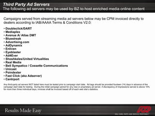 Campaigns served from streaming media ad servers below may be CPM invoiced directly to dealers according to IAB/AAAA Terms & Conditions V2.0: Doubleclick/DART Mediaplex Avenue A/ Atlas DMT Bluestreak Advertising.com AdDynamix Enliven Eyeblaster Ad4Ever Shoshkeles/United Virtualities Real Media Bell Sympatico / Cossette Communications Unicast Poindexter Fast Click (aka Adserver) Centrport Any third-party ad servers NOT listed here must be tested prior to campaign start date.  Ad tags should be provided fourteen (14) days in advance of the campaign start date for testing.  During the initial campaign period for any new or proprietary ad server, if discrepancy of impressions served is above 10% for more than three individual days, invoices shall be invoiced based off of each web site’s statistics. Third Party Ad Servers The following ad servers may be used by BZ to host enriched media online content 