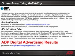Online Advertising Reliability The IAB (Interactive Advertising Bureau) recommends a process audit for all ad serving organizations and complex sites.  ADP Digital Marketing only places Dealership and Enterprise digital advertising on BPA certified web sites and server networks.  BPA Worldwide verifies the accuracy of each participating network’s ad serving and tracking processes.  ADP Digital Marketing uses ad serving data centers in Boston, San Jose, and Amsterdam guaranteeing redundancy and efficiency.  Creative Requests Please send all creative requests to  [email_address]   Insertion orders are due at least four (4) full business day prior to launch campaign date. OPA Advertising Policy All advertisements created by ADP Digital Marketing are subject to review and approval by ADP Dealer Services for compliance with business ethics standards.  BZ Results and ADP reserves the right to refuse any ad creation requests which do not meet the requirements specified above, or is deemed otherwise inappropriate, distracting, or harmful to the online Internet user experience for visitors to web sites where the ads will be placed. For more information about creative capabilities and services from:   ADP Digital Advertising Results please contact:  [email_address]   