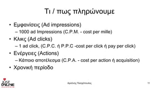 Τι / πως πληρώνουμε
• Εμφανίσεις (Ad impressions)
– 1000 ad Impressions (C.P.M. - cost per mille)
• Κλικς (Ad clicks)
– 1 ad click, (C.P.C. ή P.P.C -cost per click ή pay per click)
• Ενέργειες (Actions)
– Κάποιο αποτέλεσμα (C.P.A. - cost per action ή acquisition)
• Χρονική περίοδο
Αρσένης Πασχόπουλος 11
 