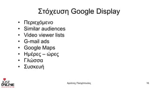Στόχευση Google Display
Αρσένης Πασχόπουλος 16
• Περιεχόμενο
• Similar audiences
• Video viewer lists
• G-mail ads
• Google Maps
• Ημέρες – ώρες
• Γλώσσα
• Συσκευή
 
