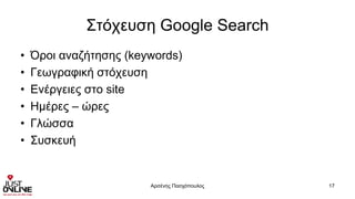 Στόχευση Google Search
• Όροι αναζήτησης (keywords)
• Γεωγραφική στόχευση
• Ενέργειες στο site
• Ημέρες – ώρες
• Γλώσσα
• Συσκευή
Αρσένης Πασχόπουλος 17
 
