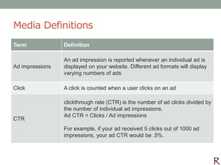 Media Definitions
Term             Definition

                 An ad impression is reported whenever an individual ad is
Ad impressions   displayed on your website. Different ad formats will display
                 varying numbers of ads

Click            A click is counted when a user clicks on an ad

                 clickthrough rate (CTR) is the number of ad clicks divided by
                 the number of individual ad impressions.
                 Ad CTR = Clicks / Ad impressions
CTR
                 For example, if your ad received 5 clicks out of 1000 ad
                 impressions, your ad CTR would be .5%.
 