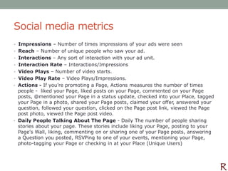 Social media metrics
• Impressions – Number of times impressions of your ads were seen
• Reach – Number of unique people who saw your ad.
• Interactions – Any sort of interaction with your ad unit.
• Interaction Rate – Interactions/Impressions
• Video Plays – Number of video starts.
• Video Play Rate – Video Plays/Impressions.
• Actions - If you’re promoting a Page, Actions measures the number of times
  people - liked your Page, liked posts on your Page, commented on your Page
  posts, @mentioned your Page in a status update, checked into your Place, tagged
  your Page in a photo, shared your Page posts, claimed your offer, answered your
  question, followed your question, clicked on the Page post link, viewed the Page
  post photo, viewed the Page post video.
• Daily People Talking About The Page - Daily The number of people sharing
  stories about your page. These stories include liking your Page, posting to your
  Page's Wall, liking, commenting on or sharing one of your Page posts, answering
  a Question you posted, RSVPing to one of your events, mentioning your Page,
  photo-tagging your Page or checking in at your Place (Unique Users)
 