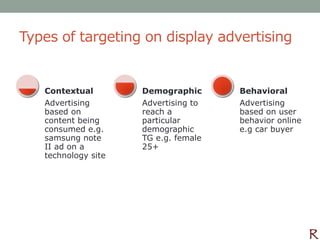 Types of targeting on display advertising


   Contextual        Demographic      Behavioral
   Advertising       Advertising to   Advertising
   based on          reach a          based on user
   content being     particular       behavior online
   consumed e.g.     demographic      e.g car buyer
   samsung note      TG e.g. female
   II ad on a        25+
   technology site
 