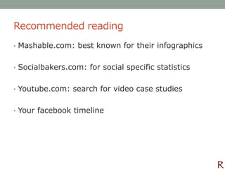 Recommended reading
• Mashable.com: best known for their infographics


• Socialbakers.com: for social specific statistics


• Youtube.com: search for video case studies


• Your facebook timeline
 