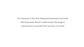 The Internet is the first thing that humanity has built
that humanity doesn’t understand, the largest
experiment in anarchy that we have ever had
 