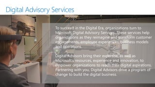 To succeed in the Digital Era, organizations turn to
Microsoft Digital Advisory Services. These services help
organizations as they reimagine and transform customer
engagements, employee experiences, business models
and operations.
Digital Advisors bring their expertise, as well as
Microsoft’s resources, experience and innovation, to
empower organizations to reach their digital aspirations.
Partnering with you, Digital Advisors drive a program of
change to build the digital business.
Digital Advisory Services
 