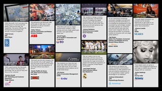 “With Microsoft, it isn’t just about the
infrastructure, it’s end-to-end and
global. There are the skills, the
capabilities, the service offering, the
development environment, the
security. It all just fit together.”
-Nick Farrant,
SVP
Rolls-Royce
Optimize your
operations
“With a good partner like Microsoft,
we never need to think about the
technology. We can tell our story and
focus on our customer.”
-Reuben Arnold
SVP, Marketing and Customer
Experience
Virgin Atlantic
Engage your
customers
Transform
your products
“By partnering with Microsoft, ABB
will be able to offer best-in-class
operations as well as innovative
advanced services.”
-Pekka Tiitinen,
Discrete Automation and Motion
Division President
Transform
your products
“Microsoft was the only company, the
only provider who could support the
size and scope of the Court of Justice
of Sao Paulo and the population of
San Paulo without any stops in
service.”
-Rosely Padilha de Sousa,
CIO, State Court of Justice,
Sao Paulo
Engage your
customers
Empower your
employees
“What Microsoft and our digital
transformation enables is really
making sure every single patient gets
the best, most appropriate,
safest care.”
-David Feygin,
VP of Health IT Innovation and
Integration
Transform
your products
“We transform our cities into real
smart cities. With modern sensors
and the right cloud, we can make
multipurpose service stations out of
simple street lamps.”
-Uli Huener,
Head of Innovation Management
EnBW
Transform
your products
“We needed to change a mission-
critical application and Microsoft
Services is enabling this digital
transformation. We will have one
source of truth for each audit. And
that source of truth will be on the
Azure environment.”
-Antony Nettleton,
Global Assurance Leader
Grant Thornton
Engage your
customers
Empower your
employees
“A car is becoming increasingly
connected, intelligent and personal.
Partnering with Microsoft allows us
to accelerate the development of the
associated key technologies needed
to enable scenarios our customers
want and build all-new ones they
haven’t even imagined. We aim to
become the provider of connected
mobility for everyone with one single
global platform.”
-Ogi Redzic,
Senior Vice President, Connected
Vehicles and Mobility Services
Renault-Nissan Alliance
Transform
your products
“We wanted to go beyond the
industry standard of preventative
maintenance, to offer predictive and
even pre-emptive maintenance, so
we can guarantee a higher uptime
percentage on our elevators.”
-Andreas Schierenbeck
CEO
ThyssenKrupp Elevators
Optimize your
operations
Engage your
customers
“Through digital innovation, our
business has the fantastic
opportunity to get closer to our
consumers and provide an even
better value proposition.”
-Vittorio Cretella
CIO
MARS
These digital assets are going to
create a new engagement experience
and make us smarter about how we
engage with our customers.”
-Anshu Budhraja
CEO
Amway India
Engage your
customers
“We can create a one-to-one
relationship with fans around the
planet with the Microsoft solution,
connecting this huge community of
people and making the experience of
being a supporter of Real Madrid
much better”
-José Ángel Sánchez
Chief Executive Officer
Real Madrid C.F.
Engage your
customers
Empower your
employees
 
