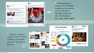 2. Demostrado que al
                                                      menos el 27% del tiempo
                                                      invertido por los usuarios
                                                      en Fb es mirando el
                                                      Newsfeed, strong and
                                                      clear CTA, llámelos a
                                                      hacer algo, pídales algo!!!




                       3. Imágenes, imágenes,
                       imágenes (Fill in the blank,
                       questions, inspirational
                       posts, etc). Pregúntele a
                       Pinterest.



Thursday, September 20, 12                                                          10
 