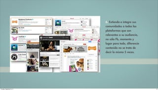 6. Extienda e integre sus
                             comunidades a todas las
                             plataformas que son
                             relevantes a su audiencia,
                             no sólo Fb, momento y
                             lugar para todo, diferencie
                             contenido no se trata de
                             decir lo mismo 5 veces.




Thursday, September 20, 12                                 13
 