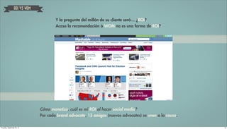 ROI VS WOM


                                       Y la pregunta del millón de su cliente será… ¿ROI?
                                       Acaso la recomendación ó WOM no es una forma de ROI?




                               Cómo monetizo, cuál es mi ROI al hacer social media?
                               Por cada brand advocate, 13 amigos (nuevos advocates) se unen a la causa.

Thursday, September 20, 12                                                                                 14
 