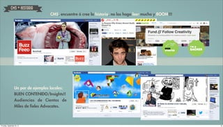 CMS + HISTORIA
                                     CMS, encuentre ó cree la historia, no los haga leer mucho y BOOM!!!




                   Un par de ejemplos locales:
                   BUEN CONTENIDO/Insights!!
                   Audiencias de Cientos de
                   Miles de fieles Advocates.



Thursday, September 20, 12                                                                                 18
 