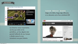 ALGO DISTINTO




                                                               Contenido/Relevancia/Semántica:
                                                               Salga a la Calle y haga algo diferente,
                                                               si es relevante verá el tan anhelado ROI




                             Las historias menos importantes
                             son las que están en los
                             periódicos, ya hay alguien más
                             grande hablando de eso, busque
                             y dónde menos lo crea
                             encontrará una gran historia.


Thursday, September 20, 12                                                                                20
 