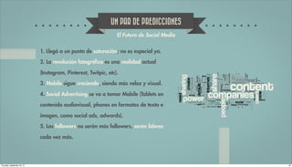 UN PAR DE PREDICCIONES
                                                                 El Futuro de Social Media


                             1. Llegó a un punto de saturación; no es especial ya.

                             2. La revolución fotográfica es una realidad actual

                             (Instagram, Pinterest, Twitpic, etc).

                             3. Mobile sigue creciendo, siendo más veloz y visual.

                             4. Social Advertising se va a tomar Mobile (Tablets en

                             contenido audiovisual, phones en formatos de texto e

                             imagen, como social ads, adwords).

                             5. Los followers no serán más followers, serán líderes

                             cada vez más.




Thursday, September 20, 12                                                                   24
 