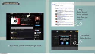´
            CASOS DE INTEGRACION



                                                                             2. Bing:
                                                                             Social Search,
                                                                             detras de cada
                                                                             lugar hay una
                                                                             historia.




                                                                                3. Incentivos:
                                                                                Social Gaming



                             1. True Blood: Unlock content through tweets.



Thursday, September 20, 12                                                                       25
 