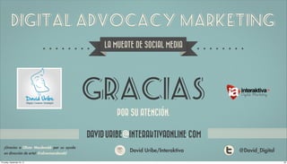 Digital Advocacy Marketing
                                                   LA MUERTE DE SOCIAL MEDIA




                                              GRACIAS               ´
                                                       POR SU ATENCION.

                                              DAVID.URIBE@INTERAKTIVAONLINE.COM
   ¡Gracias a Oliver Macdonald por su ayuda
   en dirección de arte! @olivermacdonald
                                                           David Uribe/Interaktiva   @David_Digital

Thursday, September 20, 12                                                                            28
 